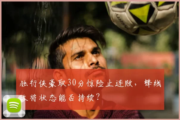 独行侠豪取30分惊险止连败，锋线大将状态能否持续？