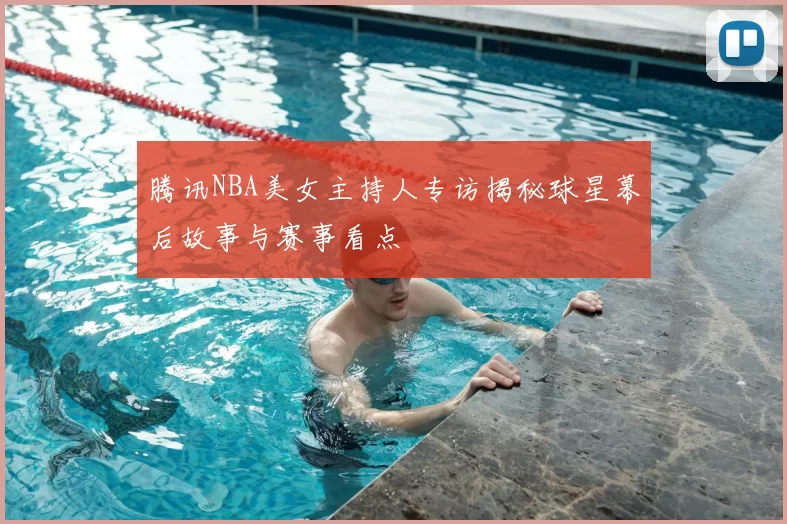 腾讯NBA美女主持人专访揭秘球星幕后故事与赛事看点