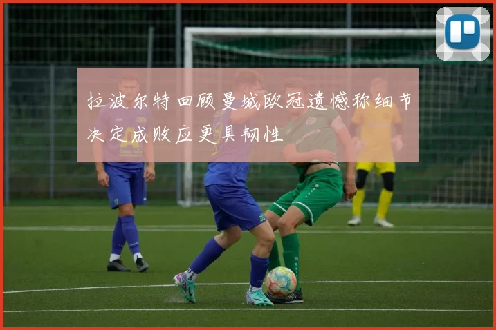 拉波尔特回顾曼城欧冠遗憾称细节决定成败应更具韧性